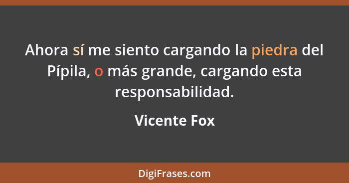 Ahora sí me siento cargando la piedra del Pípila, o más grande, cargando esta responsabilidad.... - Vicente Fox