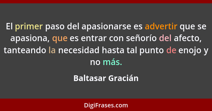 El primer paso del apasionarse es advertir que se apasiona, que es entrar con señorío del afecto, tanteando la necesidad hasta tal... - Baltasar Gracián