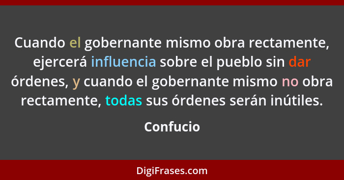 Cuando el gobernante mismo obra rectamente, ejercerá influencia sobre el pueblo sin dar órdenes, y cuando el gobernante mismo no obra recta... - Confucio