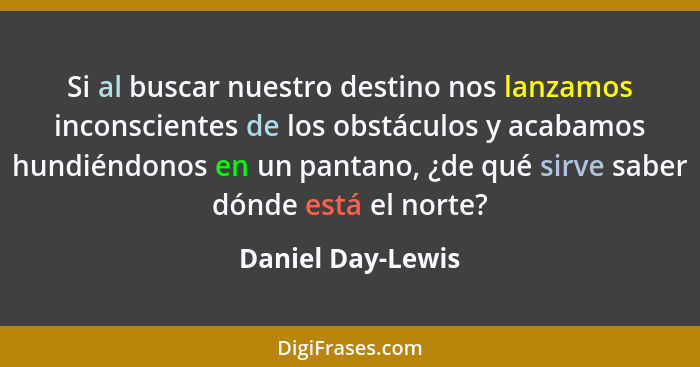 Si al buscar nuestro destino nos lanzamos inconscientes de los obstáculos y acabamos hundiéndonos en un pantano, ¿de qué sirve sabe... - Daniel Day-Lewis