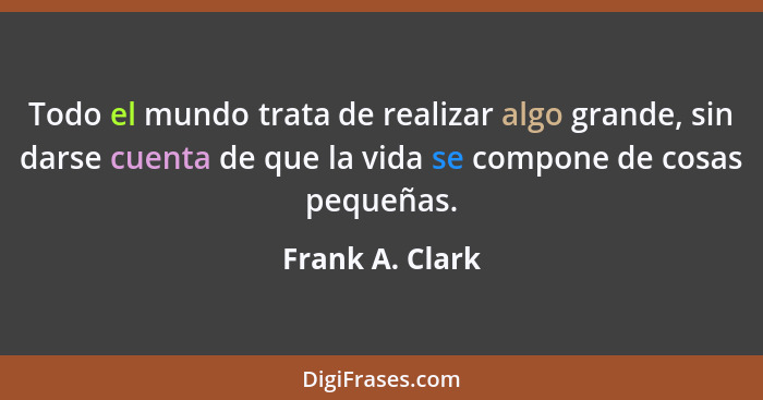 Todo el mundo trata de realizar algo grande, sin darse cuenta de que la vida se compone de cosas pequeñas.... - Frank A. Clark
