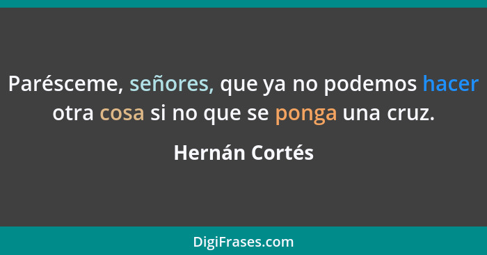 Parésceme, señores, que ya no podemos hacer otra cosa si no que se ponga una cruz.... - Hernán Cortés