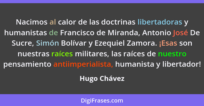 Nacimos al calor de las doctrinas libertadoras y humanistas de Francisco de Miranda, Antonio José De Sucre, Simón Bolívar y Ezequiel Zam... - Hugo Chávez