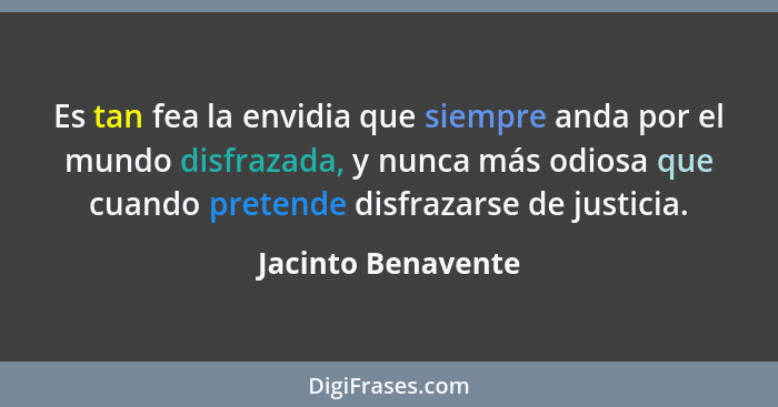 Es tan fea la envidia que siempre anda por el mundo disfrazada, y nunca más odiosa que cuando pretende disfrazarse de justicia.... - Jacinto Benavente