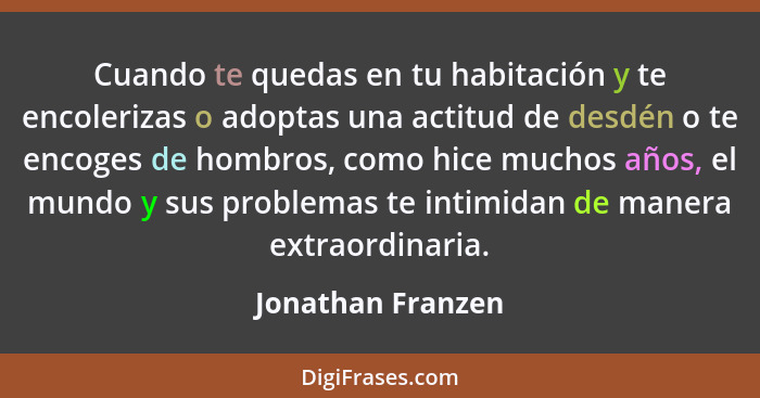 Cuando te quedas en tu habitación y te encolerizas o adoptas una actitud de desdén o te encoges de hombros, como hice muchos años,... - Jonathan Franzen