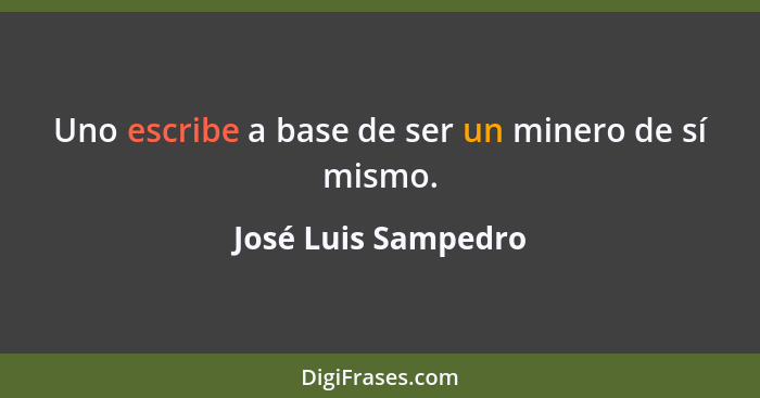 Uno escribe a base de ser un minero de sí mismo.... - José Luis Sampedro