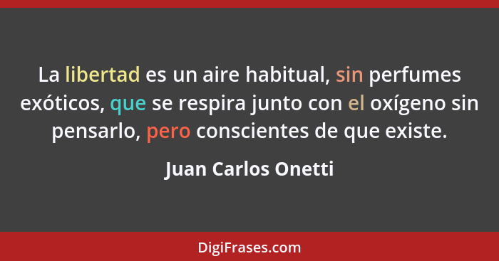 La libertad es un aire habitual, sin perfumes exóticos, que se respira junto con el oxígeno sin pensarlo, pero conscientes de que... - Juan Carlos Onetti