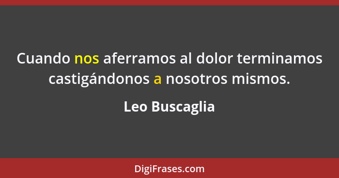 Cuando nos aferramos al dolor terminamos castigándonos a nosotros mismos.... - Leo Buscaglia