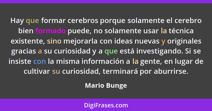 Hay que formar cerebros porque solamente el cerebro bien formado puede, no solamente usar la técnica existente, sino mejorarla con ideas... - Mario Bunge