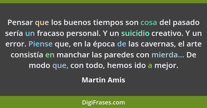 Pensar que los buenos tiempos son cosa del pasado sería un fracaso personal. Y un suicidio creativo. Y un error. Piense que, en la época... - Martin Amis