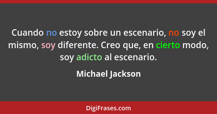 Cuando no estoy sobre un escenario, no soy el mismo, soy diferente. Creo que, en cierto modo, soy adicto al escenario.... - Michael Jackson