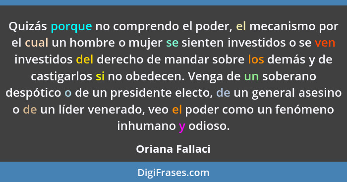 Quizás porque no comprendo el poder, el mecanismo por el cual un hombre o mujer se sienten investidos o se ven investidos del derecho... - Oriana Fallaci