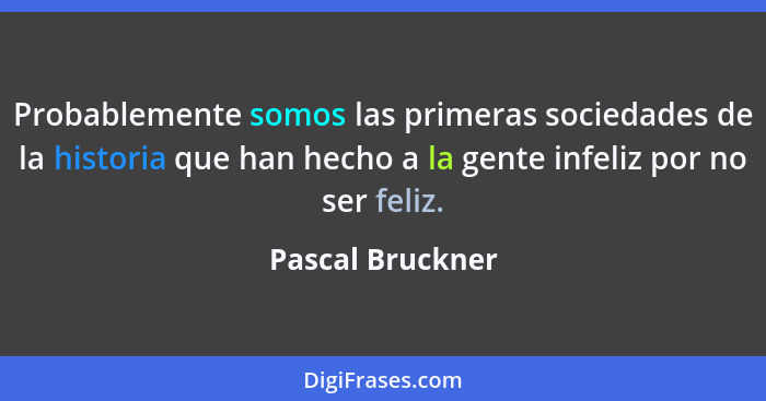 Probablemente somos las primeras sociedades de la historia que han hecho a la gente infeliz por no ser feliz.... - Pascal Bruckner