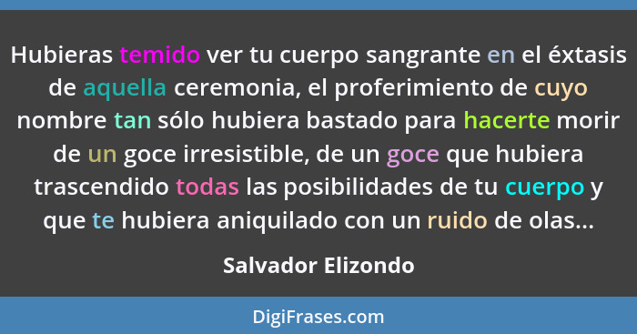 Hubieras temido ver tu cuerpo sangrante en el éxtasis de aquella ceremonia, el proferimiento de cuyo nombre tan sólo hubiera basta... - Salvador Elizondo