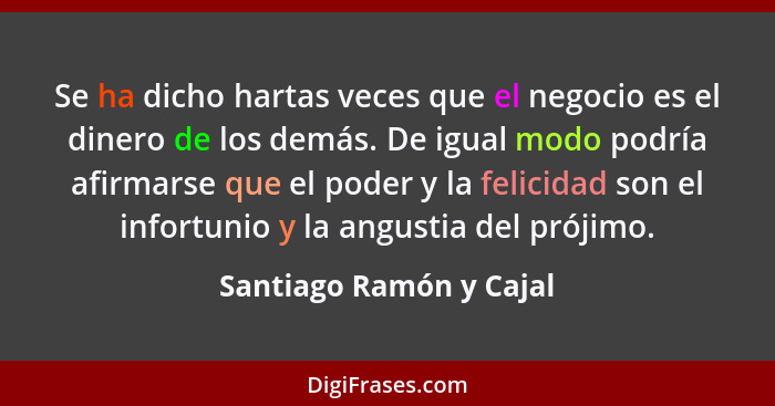 Se ha dicho hartas veces que el negocio es el dinero de los demás. De igual modo podría afirmarse que el poder y la felicidad... - Santiago Ramón y Cajal
