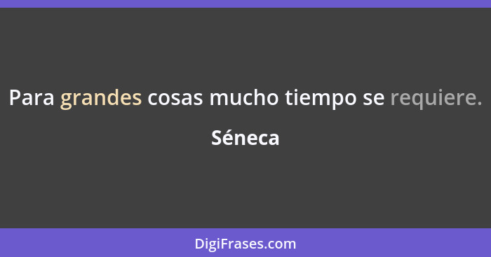 Para grandes cosas mucho tiempo se requiere.... - Séneca