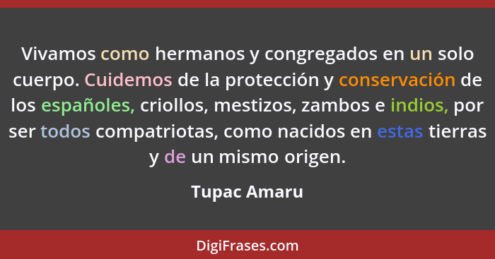 Vivamos como hermanos y congregados en un solo cuerpo. Cuidemos de la protección y conservación de los españoles, criollos, mestizos, za... - Tupac Amaru