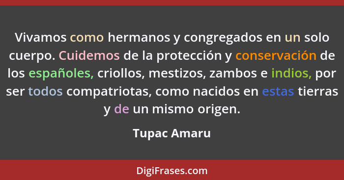 Vivamos como hermanos y congregados en un solo cuerpo. Cuidemos de la protección y conservación de los españoles, criollos, mestizos, za... - Tupac Amaru