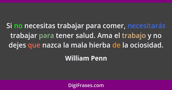 Si no necesitas trabajar para comer, necesitarás trabajar para tener salud. Ama el trabajo y no dejes que nazca la mala hierba de la oc... - William Penn