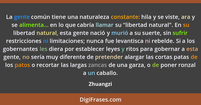 La gente común tiene una naturaleza constante: hila y se viste, ara y se alimenta... en lo que cabría llamar su "libertad natural". En su l... - Zhuangzi