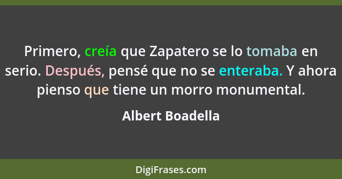 Primero, creía que Zapatero se lo tomaba en serio. Después, pensé que no se enteraba. Y ahora pienso que tiene un morro monumental.... - Albert Boadella