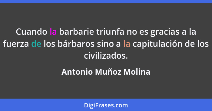 Cuando la barbarie triunfa no es gracias a la fuerza de los bárbaros sino a la capitulación de los civilizados.... - Antonio Muñoz Molina