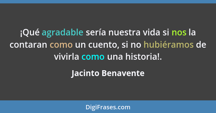 ¡Qué agradable sería nuestra vida si nos la contaran como un cuento, si no hubiéramos de vivirla como una historia!.... - Jacinto Benavente