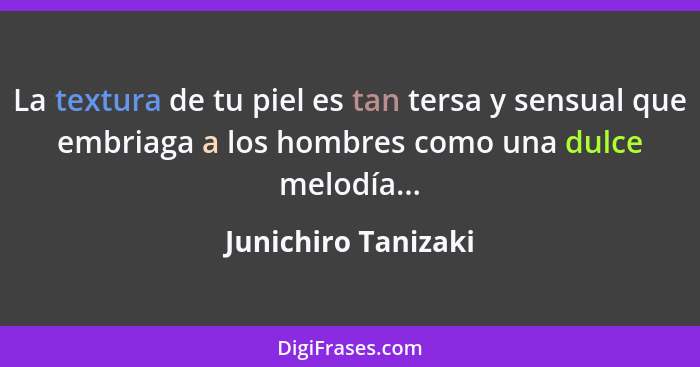 La textura de tu piel es tan tersa y sensual que embriaga a los hombres como una dulce melodía...... - Junichiro Tanizaki