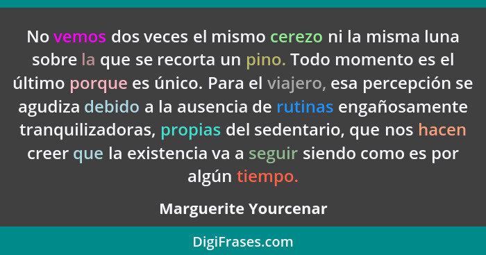 No vemos dos veces el mismo cerezo ni la misma luna sobre la que se recorta un pino. Todo momento es el último porque es único.... - Marguerite Yourcenar