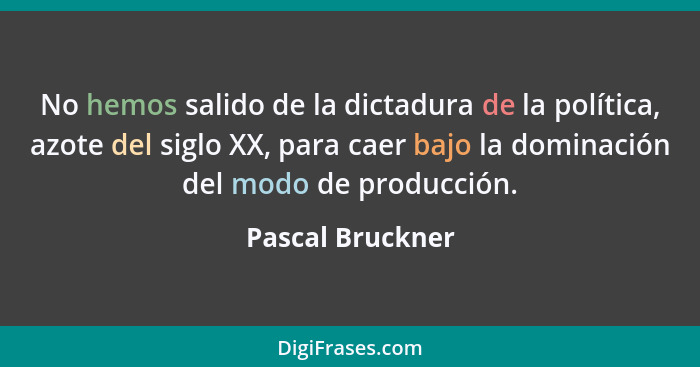 No hemos salido de la dictadura de la política, azote del siglo XX, para caer bajo la dominación del modo de producción.... - Pascal Bruckner