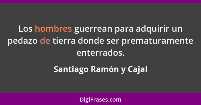 Los hombres guerrean para adquirir un pedazo de tierra donde ser prematuramente enterrados.... - Santiago Ramón y Cajal