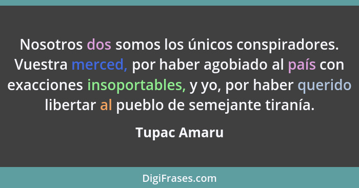 Nosotros dos somos los únicos conspiradores. Vuestra merced, por haber agobiado al país con exacciones insoportables, y yo, por haber qu... - Tupac Amaru