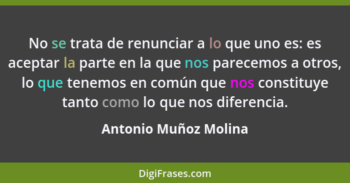 No se trata de renunciar a lo que uno es: es aceptar la parte en la que nos parecemos a otros, lo que tenemos en común que nos... - Antonio Muñoz Molina