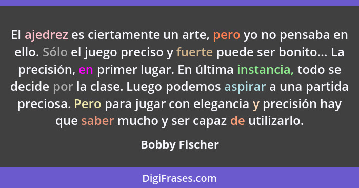 El ajedrez es ciertamente un arte, pero yo no pensaba en ello. Sólo el juego preciso y fuerte puede ser bonito... La precisión, en pri... - Bobby Fischer