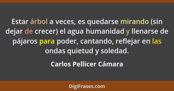 Estar árbol a veces, es quedarse mirando (sin dejar de crecer) el agua humanidad y llenarse de pájaros para poder, cantando,... - Carlos Pellicer Cámara