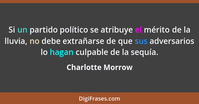 Si un partido político se atribuye el mérito de la lluvia, no debe extrañarse de que sus adversarios lo hagan culpable de la sequía... - Charlotte Morrow