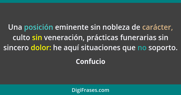 Una posición eminente sin nobleza de carácter, culto sin veneración, prácticas funerarias sin sincero dolor: he aquí situaciones que no sop... - Confucio