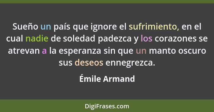 Sueño un país que ignore el sufrimiento, en el cual nadie de soledad padezca y los corazones se atrevan a la esperanza sin que un manto... - Émile Armand