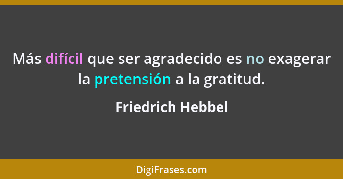 Más difícil que ser agradecido es no exagerar la pretensión a la gratitud.... - Friedrich Hebbel