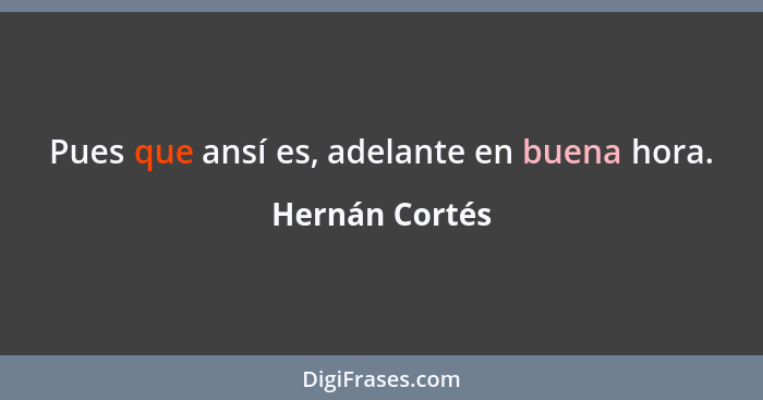 Pues que ansí es, adelante en buena hora.... - Hernán Cortés