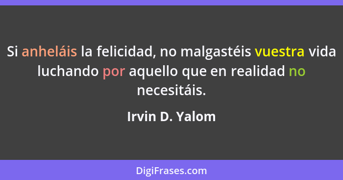 Si anheláis la felicidad, no malgastéis vuestra vida luchando por aquello que en realidad no necesitáis.... - Irvin D. Yalom