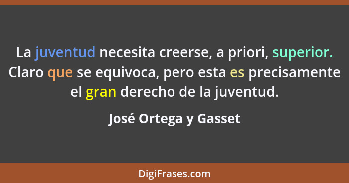 La juventud necesita creerse, a priori, superior. Claro que se equivoca, pero esta es precisamente el gran derecho de la juvent... - José Ortega y Gasset