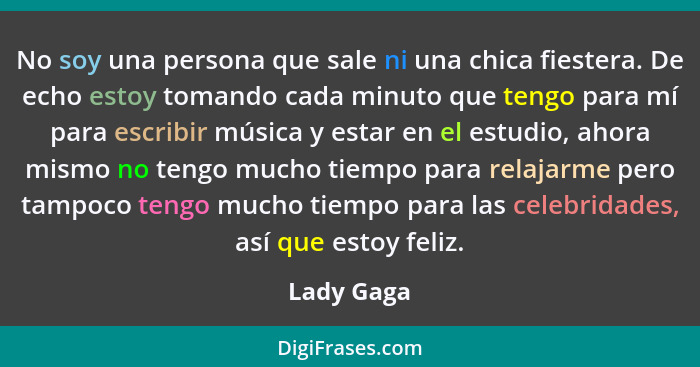 No soy una persona que sale ni una chica fiestera. De echo estoy tomando cada minuto que tengo para mí para escribir música y estar en el... - Lady Gaga