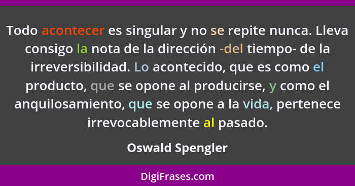 Todo acontecer es singular y no se repite nunca. Lleva consigo la nota de la dirección -del tiempo- de la irreversibilidad. Lo acont... - Oswald Spengler