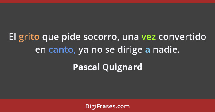 El grito que pide socorro, una vez convertido en canto, ya no se dirige a nadie.... - Pascal Quignard