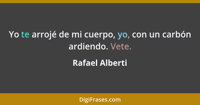 Yo te arrojé de mi cuerpo, yo, con un carbón ardiendo. Vete.... - Rafael Alberti