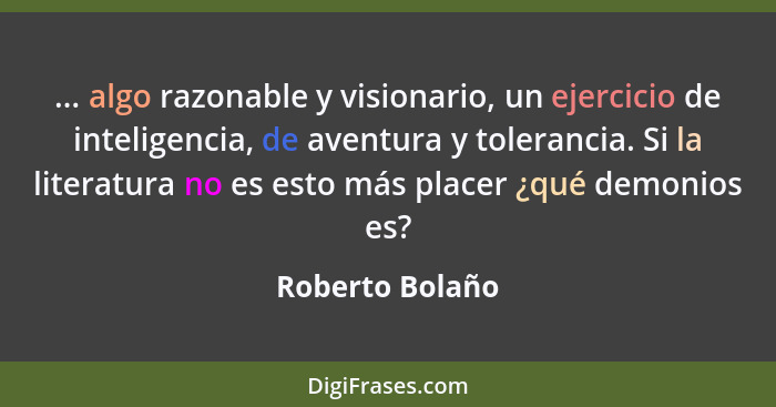 ... algo razonable y visionario, un ejercicio de inteligencia, de aventura y tolerancia. Si la literatura no es esto más placer ¿qué... - Roberto Bolaño