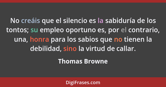 No creáis que el silencio es la sabiduría de los tontos; su empleo oportuno es, por el contrario, una, honra para los sabios que no ti... - Thomas Browne