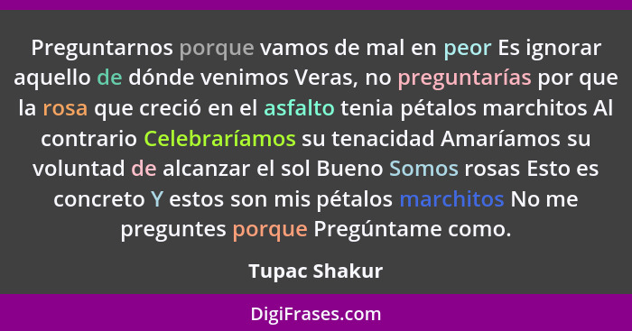 Preguntarnos porque vamos de mal en peor Es ignorar aquello de dónde venimos Veras, no preguntarías por que la rosa que creció en el as... - Tupac Shakur