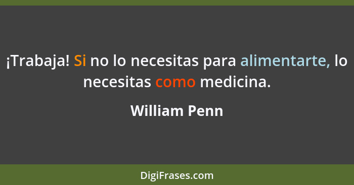 ¡Trabaja! Si no lo necesitas para alimentarte, lo necesitas como medicina.... - William Penn